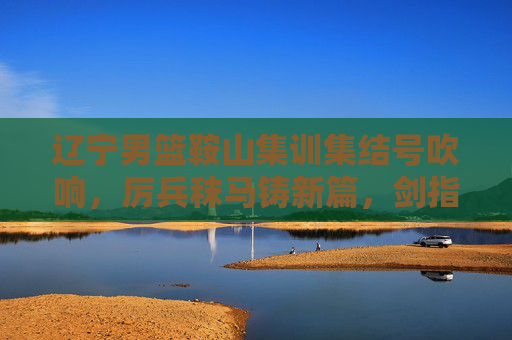 辽宁男篮鞍山集训集结号吹响，厉兵秣马铸新篇，剑指新赛季新征程，辽宁男篮鞍山集训集结号，厉兵秣马剑指新征程