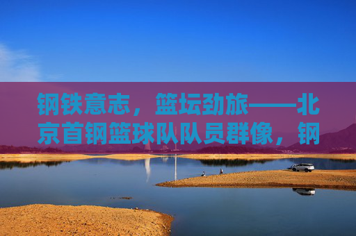 钢铁意志,篮坛劲旅——北京首钢篮球队队员群像,钢铁意志铸就篮坛劲旅——北京首钢队员群像