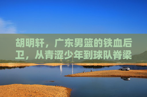 胡明轩，广东男篮的铁血后卫，从青涩少年到球队脊梁，胡明轩，从青涩少年到广东男篮铁血脊梁