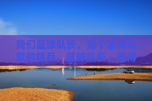 我们篮球队长，是个渣得可爱的精兵，篮球队长，渣得可爱的精兵