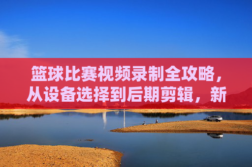 篮球比赛视频录制全攻略，从设备选择到后期剪辑，新手也能轻松上手，新手篮球比赛视频录制全攻略，从设备选择到后期剪辑