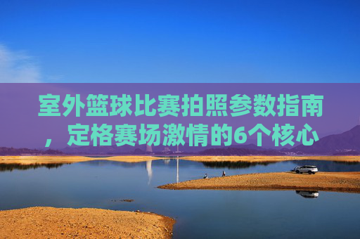 室外篮球比赛拍照参数指南，定格赛场激情的6个核心设置，室外篮球比赛拍照参数指南，6个核心设置定格赛场激情