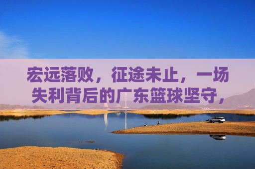 宏远落败，征途未止，一场失利背后的广东篮球坚守，宏远落败征途未止，坚守广东篮球之路