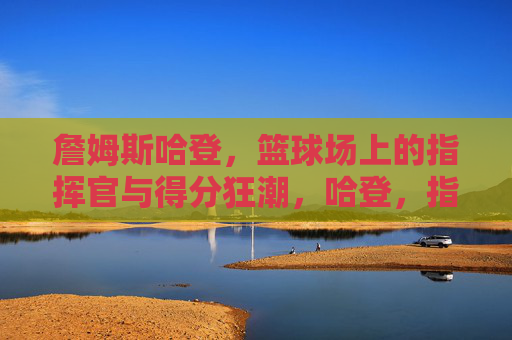 詹姆斯哈登,篮球场上的指挥官与得分狂潮,哈登,指挥官与得分狂潮