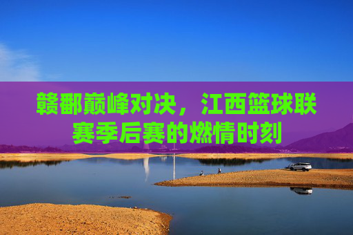 赣鄱巅峰对决，江西篮球联赛季后赛的燃情时刻