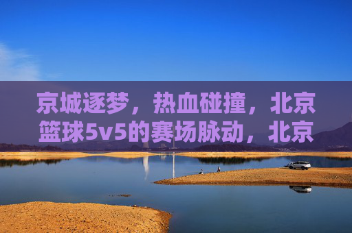 京城逐梦，热血碰撞，北京篮球5v5的赛场脉动，北京5v5篮球赛场，热血逐梦，脉动京城