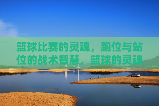 篮球比赛的灵魂,跑位与站位的战术智慧,篮球的灵魂,跑位与站位的战术智慧
