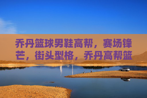 乔丹篮球男鞋高帮,赛场锋芒,街头型格,乔丹高帮篮球鞋,赛场锋芒,街头型格