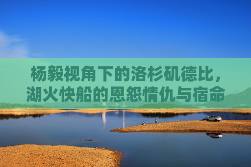 杨毅视角下的洛杉矶德比,湖火快船的恩怨情仇与宿命对决,杨毅视角,洛杉矶德比,湖火快船的恩怨宿命对决