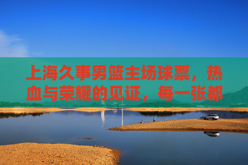 上海久事男篮主场球票，热血与荣耀的见证，每一张都是与胜利的约定，上海久事主场球票，热血荣耀的见证，胜利之约