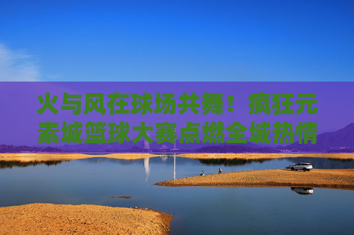 火与风在球场共舞！疯狂元素城篮球大赛点燃全城热情，火风共舞！元素城篮球大赛燃爆全城