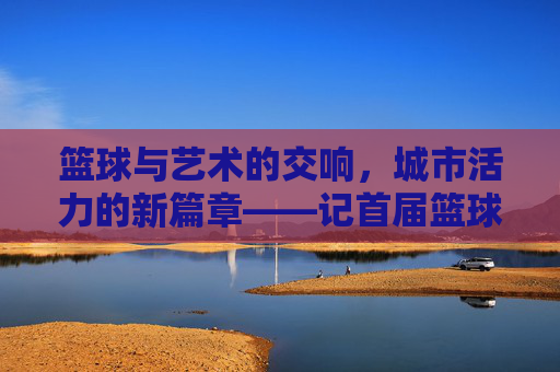 篮球与艺术的交响，城市活力的新篇章——记首届篮球文化艺术节，篮球与艺术交响，城市活力新章——首届篮球文化艺术节