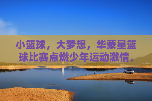 小篮球，大梦想，华蒙星篮球比赛点燃少年运动激情，小篮球大梦想，华蒙星篮球赛点燃少年运动激情