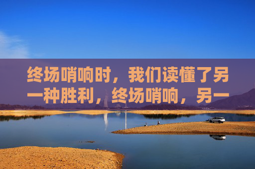终场哨响时,我们读懂了另一种胜利,终场哨响,另一种胜利