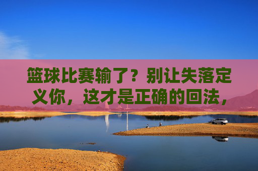 篮球比赛输了?别让失落定义你,这才是正确的回法,篮球输了?别让失落定义你,这才是正确回应