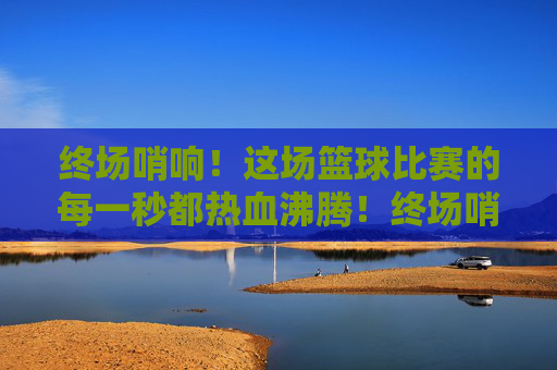 终场哨响！这场篮球比赛的每一秒都热血沸腾！终场哨响！赛场每一秒都热血沸腾！