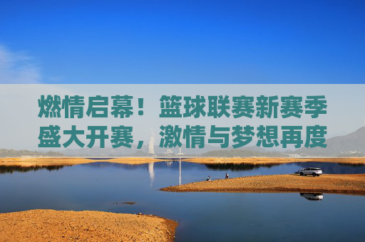 燃情启幕！篮球联赛新赛季盛大开赛，激情与梦想再度点燃，燃情开赛！篮球联赛新赛季，激情梦想再燃