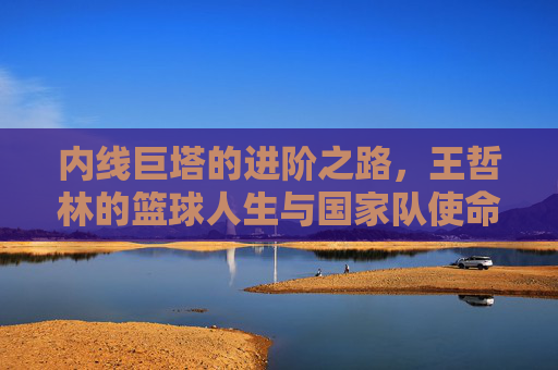 内线巨塔的进阶之路，王哲林的篮球人生与国家队使命，王哲林，内线巨塔进阶之路与国家队使命