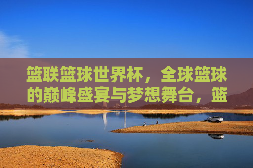 篮联篮球世界杯，全球篮球的巅峰盛宴与梦想舞台，篮联篮球世界杯，全球篮球巅峰盛宴与梦想舞台