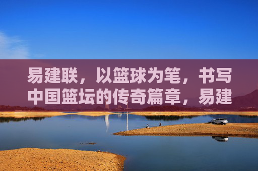 易建联，以篮球为笔，书写中国篮坛的传奇篇章，易建联，以篮球为笔，书中国篮坛传奇