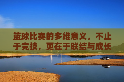 篮球比赛的多维意义，不止于竞技，更在于联结与成长，篮球比赛，不止竞技，更在联结与成长