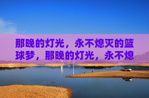 那晚的灯光，永不熄灭的篮球梦，那晚的灯光，永不熄灭的篮球梦