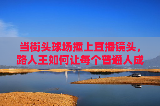 当街头球场撞上直播镜头,路人王如何让每个普通人成为篮球主角?街头球场撞直播,路人王让普通人成篮球主角