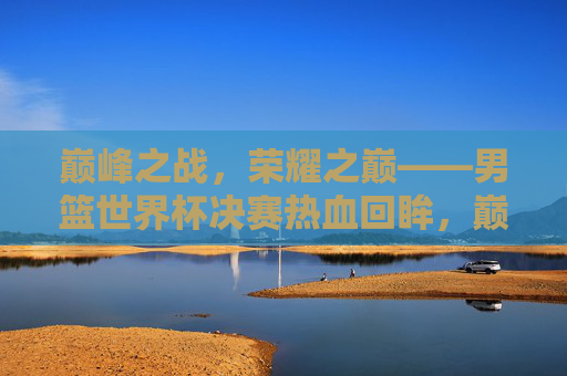 巅峰之战，荣耀之巅——男篮世界杯决赛热血回眸，巅峰荣耀，男篮世界杯决赛热血回眸