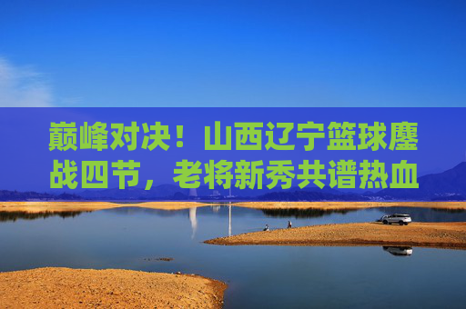 巅峰对决！山西辽宁篮球鏖战四节，老将新秀共谱热血篇章，巅峰对决！山西辽宁鏖战四节，老将新秀共谱热血