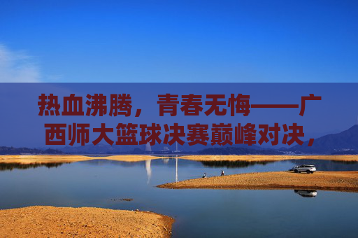 热血沸腾，青春无悔——广西师大篮球决赛巅峰对决，广西师大篮球决赛巅峰对决，热血青春无悔