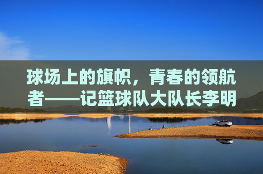 球场上的旗帜，青春的领航者——记篮球队大队长李明