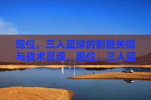 跑位，三人篮球的制胜关键与战术灵魂，跑位，三人篮球的制胜关键与战术灵魂