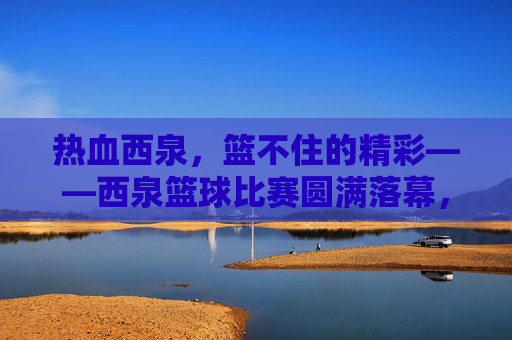 热血西泉，篮不住的精彩——西泉篮球比赛圆满落幕，热血西泉，篮不住的精彩——西泉篮球比赛圆满落幕