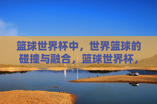 篮球世界杯中,世界篮球的碰撞与融合,篮球世界杯,世界篮球的碰撞与融合