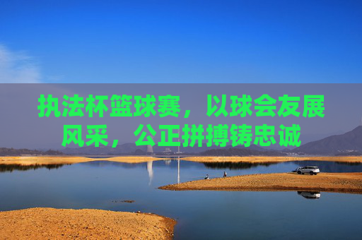 执法杯篮球赛,以球会友展风采,公正拼搏铸忠诚