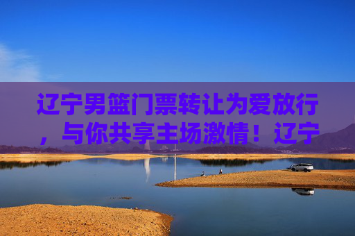 辽宁男篮门票转让为爱放行，与你共享主场激情！辽宁男篮门票为爱放行，共享主场激情！