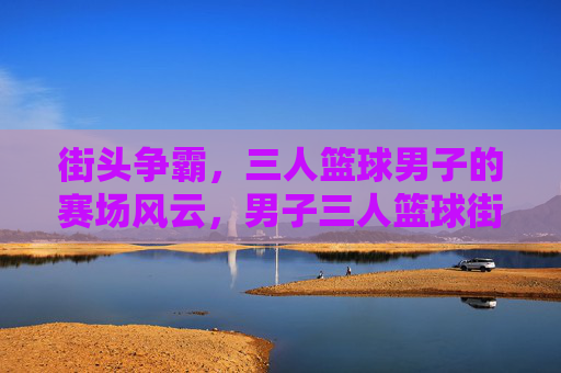 街头争霸,三人篮球男子的赛场风云,男子三人篮球街头争霸风云
