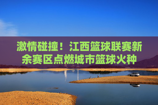 激情碰撞!江西篮球联赛新余赛区点燃城市篮球火种