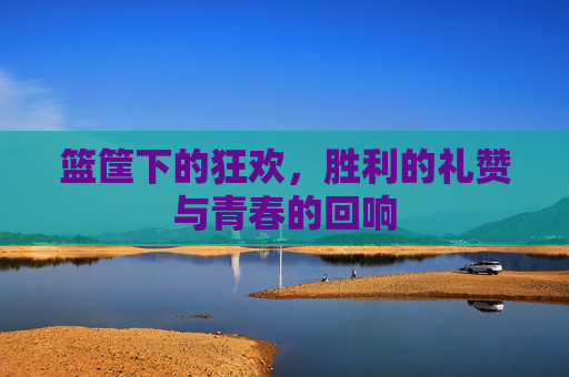 篮筐下的狂欢，胜利的礼赞与青春的回响