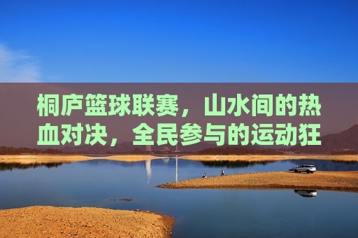 桐庐篮球联赛，山水间的热血对决，全民参与的运动狂欢，桐庐篮球联赛，山水间的全民热血对决