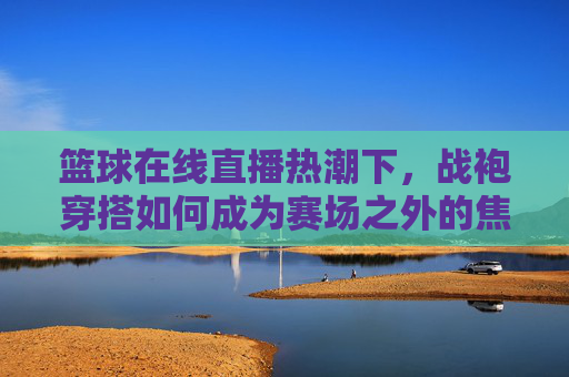 篮球在线直播热潮下，战袍穿搭如何成为赛场之外的焦点？战袍穿搭，篮球直播热潮下的赛场外焦点