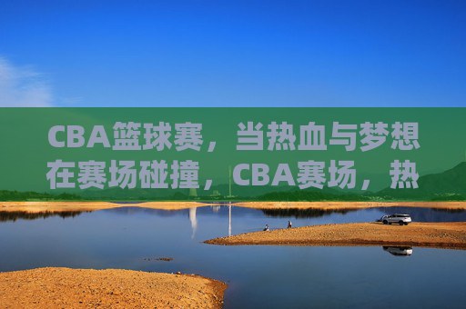 CBA篮球赛，当热血与梦想在赛场碰撞，CBA赛场，热血与梦想的碰撞