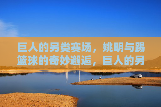 巨人的另类赛场，姚明与踢篮球的奇妙邂逅，巨人的另类赛场，姚明与踢篮球的奇妙邂逅