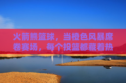 火箭熊篮球，当橙色风暴席卷赛场，每个投篮都藏着热爱的火焰，火箭熊篮球，橙色风暴燃赛场，投篮藏热爱火焰
