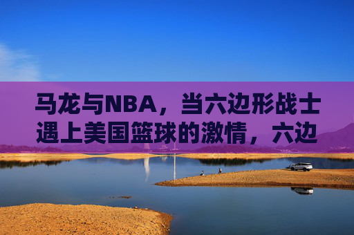 马龙与NBA，当六边形战士遇上美国篮球的激情，六边形战士遇上NBA激情，马龙的篮球碰撞