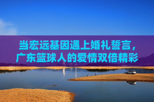 当宏远基因遇上婚礼誓言,广东篮球人的爱情双倍精彩,宏远基因遇上婚礼誓言,广东篮球人的爱情双倍精彩