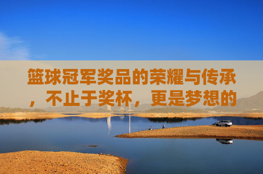 篮球冠军奖品的荣耀与传承，不止于奖杯，更是梦想的见证，篮球冠军奖品的荣耀传承，梦想的见证