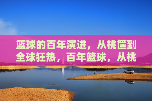 篮球的百年演进，从桃筐到全球狂热，百年篮球，从桃筐到全球狂热