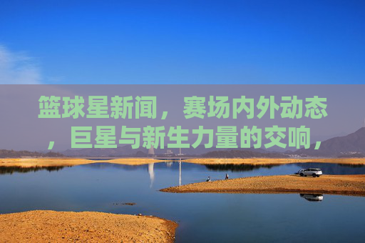 篮球星新闻,赛场内外动态,巨星与新生力量的交响,赛场内外篮球星,巨星与新生力量的交响
