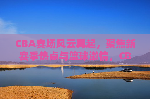 CBA赛场风云再起，聚焦新赛季热点与篮球激情，CBA新赛季风云再起，热点聚焦与篮球激情